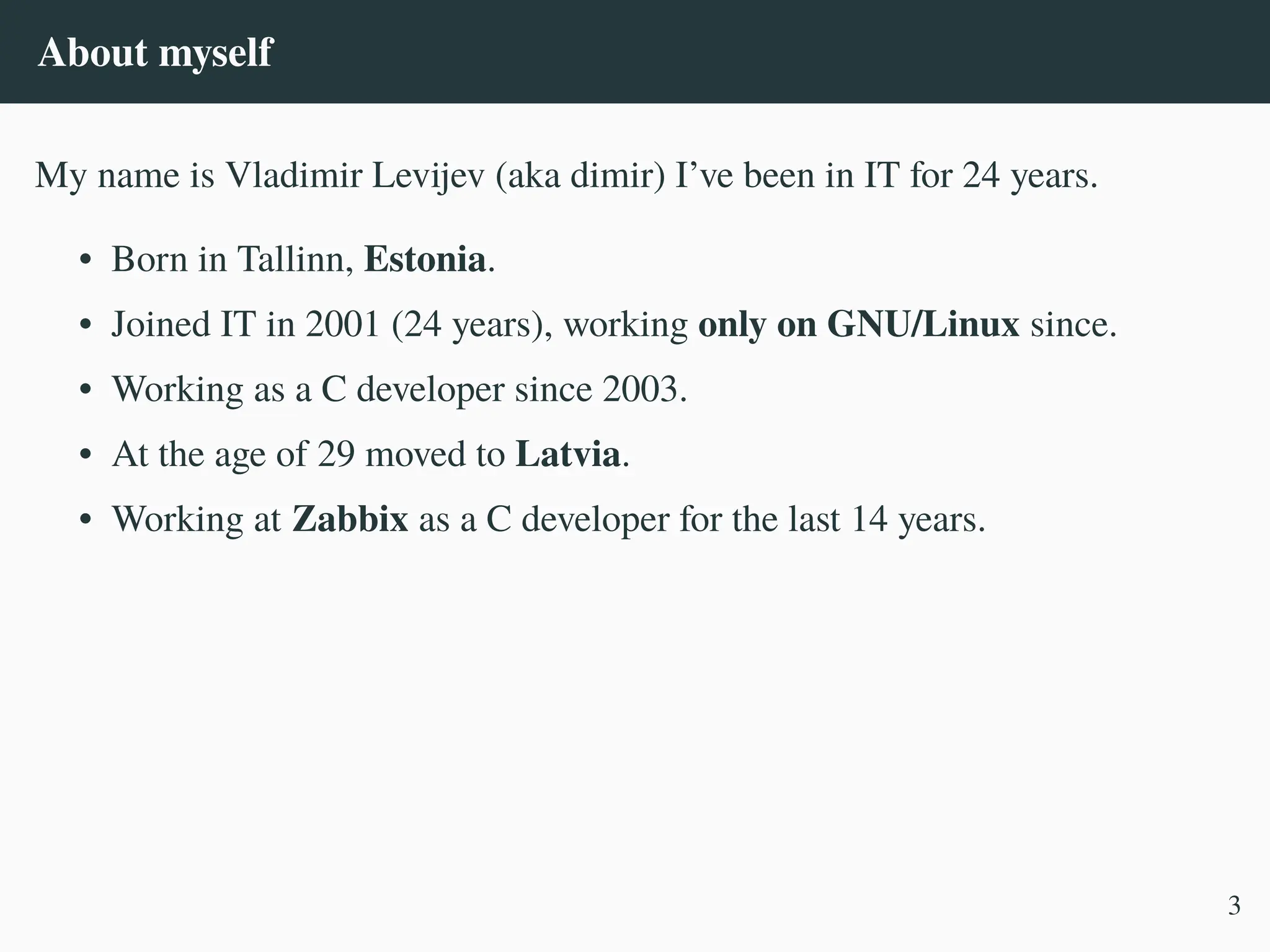About myself
My name is Vladimir Levijev (aka dimir) I’ve been in IT for 24 years.
• Born in Tallinn, Estonia.
• Joined IT in 2001 (24 years), working only on GNU/Linux since.
• Working as a C developer since 2003.
• At the age of 29 moved to Latvia.
• Working at Zabbix as a C developer for the last 14 years.
3
 