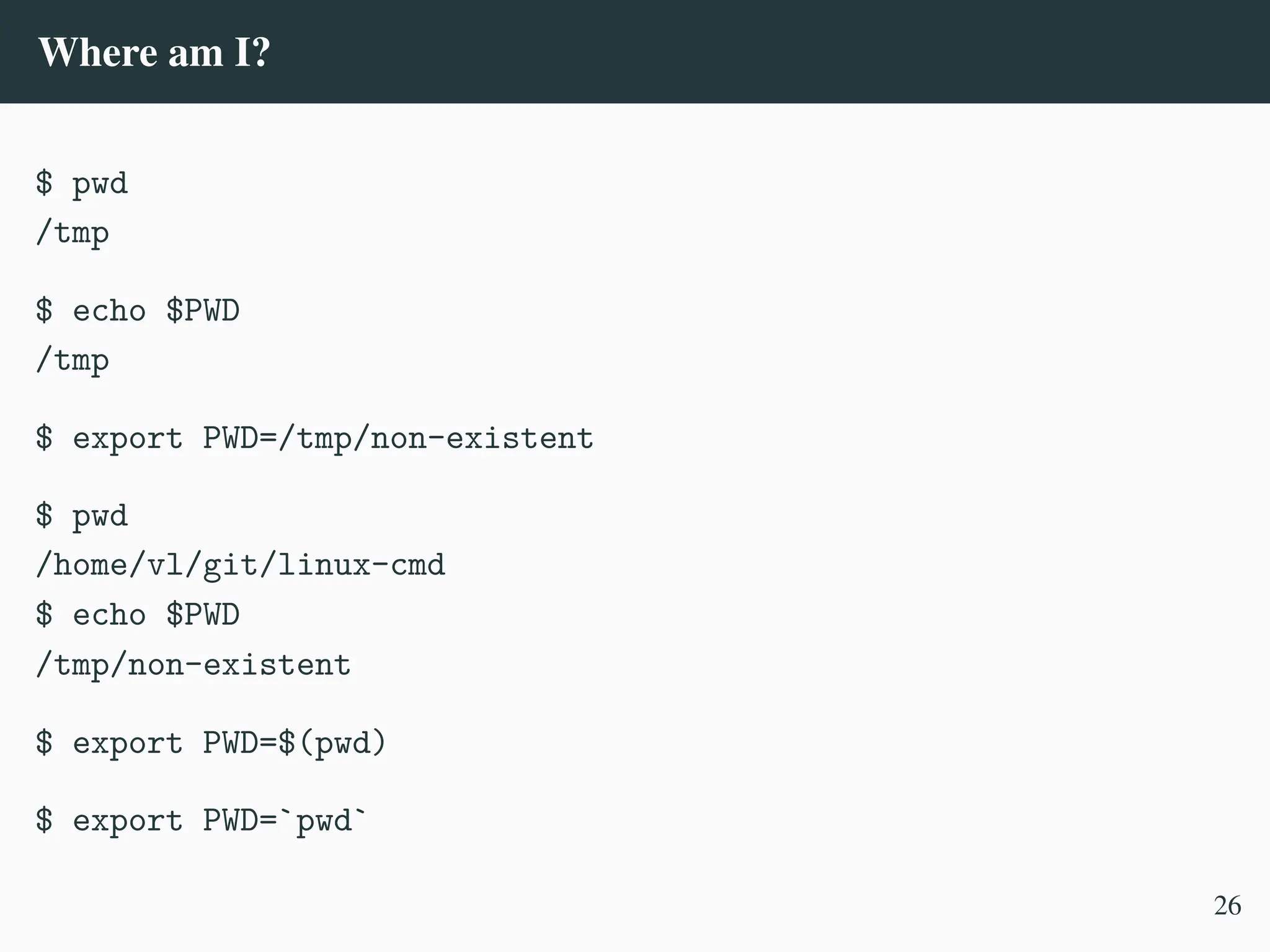 Where am I?
$ pwd
/tmp
$ echo $PWD
/tmp
$ export PWD=/tmp/non-existent
$ pwd
/home/vl/git/linux-cmd
$ echo $PWD
/tmp/non-existent
$ export PWD=$(pwd)
$ export PWD=`pwd`
26
 