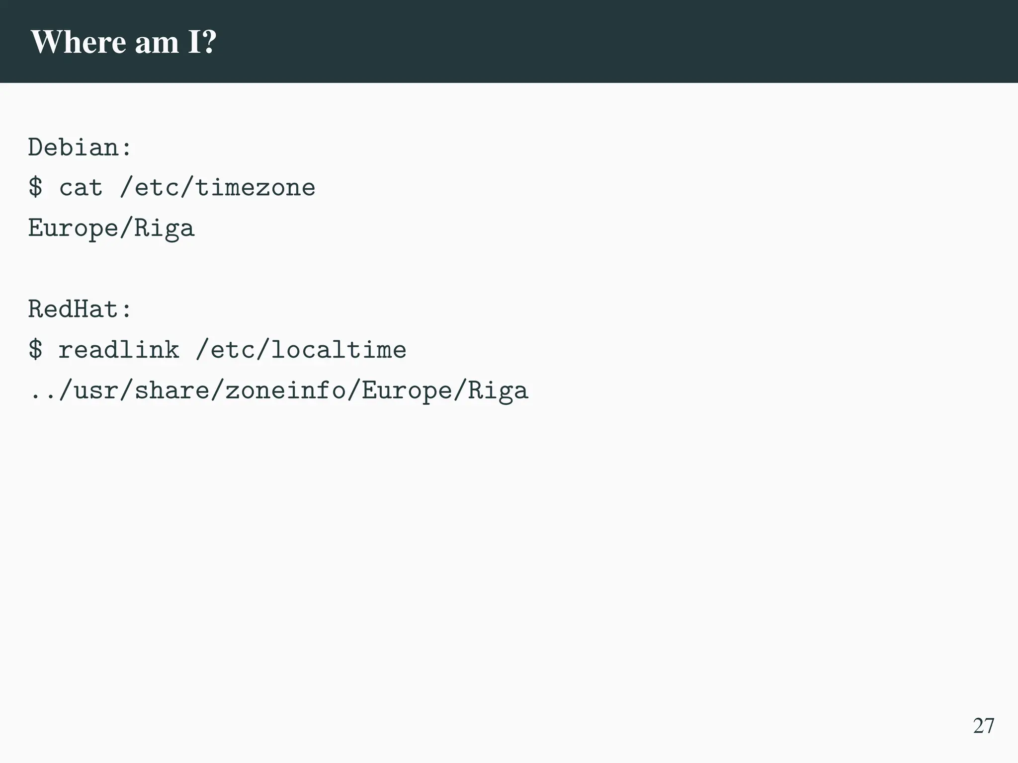 Where am I?
Debian:
$ cat /etc/timezone
Europe/Riga
RedHat:
$ readlink /etc/localtime
../usr/share/zoneinfo/Europe/Riga
27
 