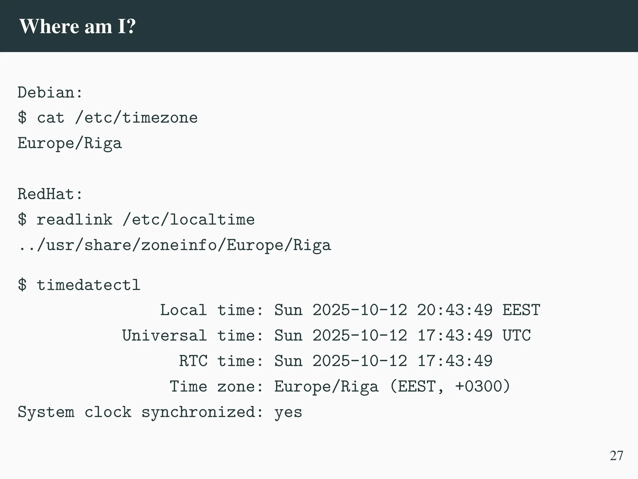 Where am I?
Debian:
$ cat /etc/timezone
Europe/Riga
RedHat:
$ readlink /etc/localtime
../usr/share/zoneinfo/Europe/Riga
$ timedatectl
Local time: Sun 2025-10-12 20:43:49 EEST
Universal time: Sun 2025-10-12 17:43:49 UTC
RTC time: Sun 2025-10-12 17:43:49
Time zone: Europe/Riga (EEST, +0300)
System clock synchronized: yes
27
 