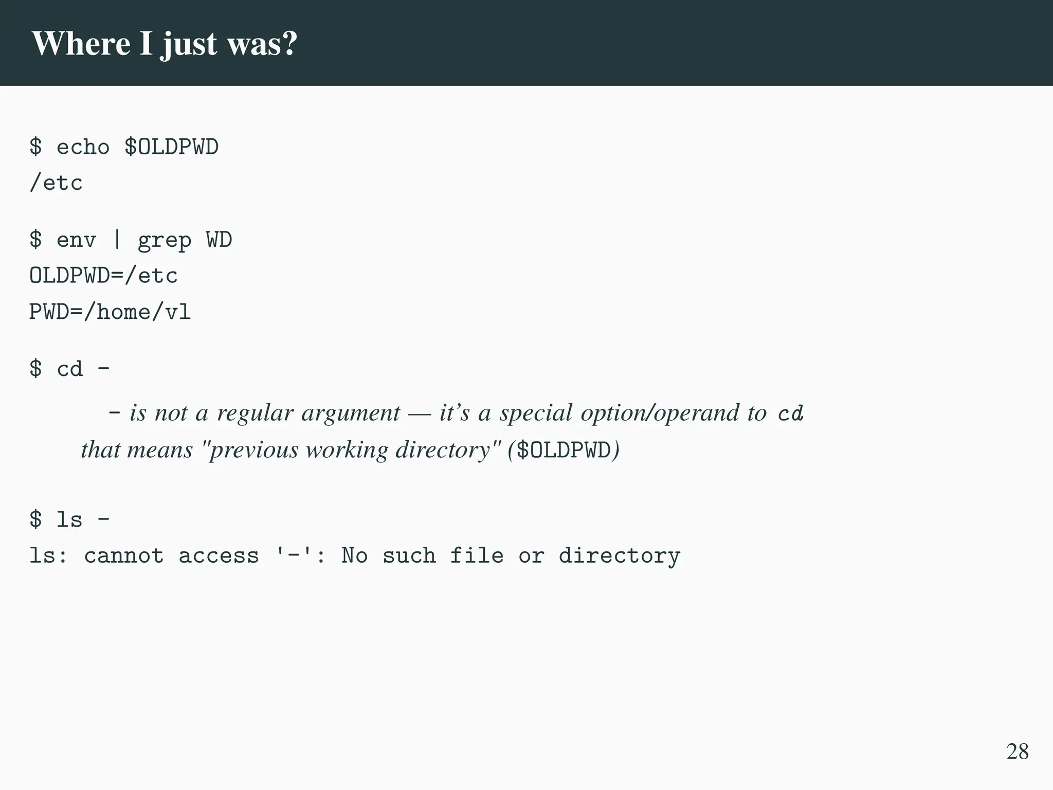 Where I just was?
$ echo $OLDPWD
/etc
$ env | grep WD
OLDPWD=/etc
PWD=/home/vl
$ cd -
- is not a regular argument — it’s a special option/operand to cd
that means "previous working directory" ($OLDPWD)
$ ls -
ls: cannot access '-': No such file or directory
28
 