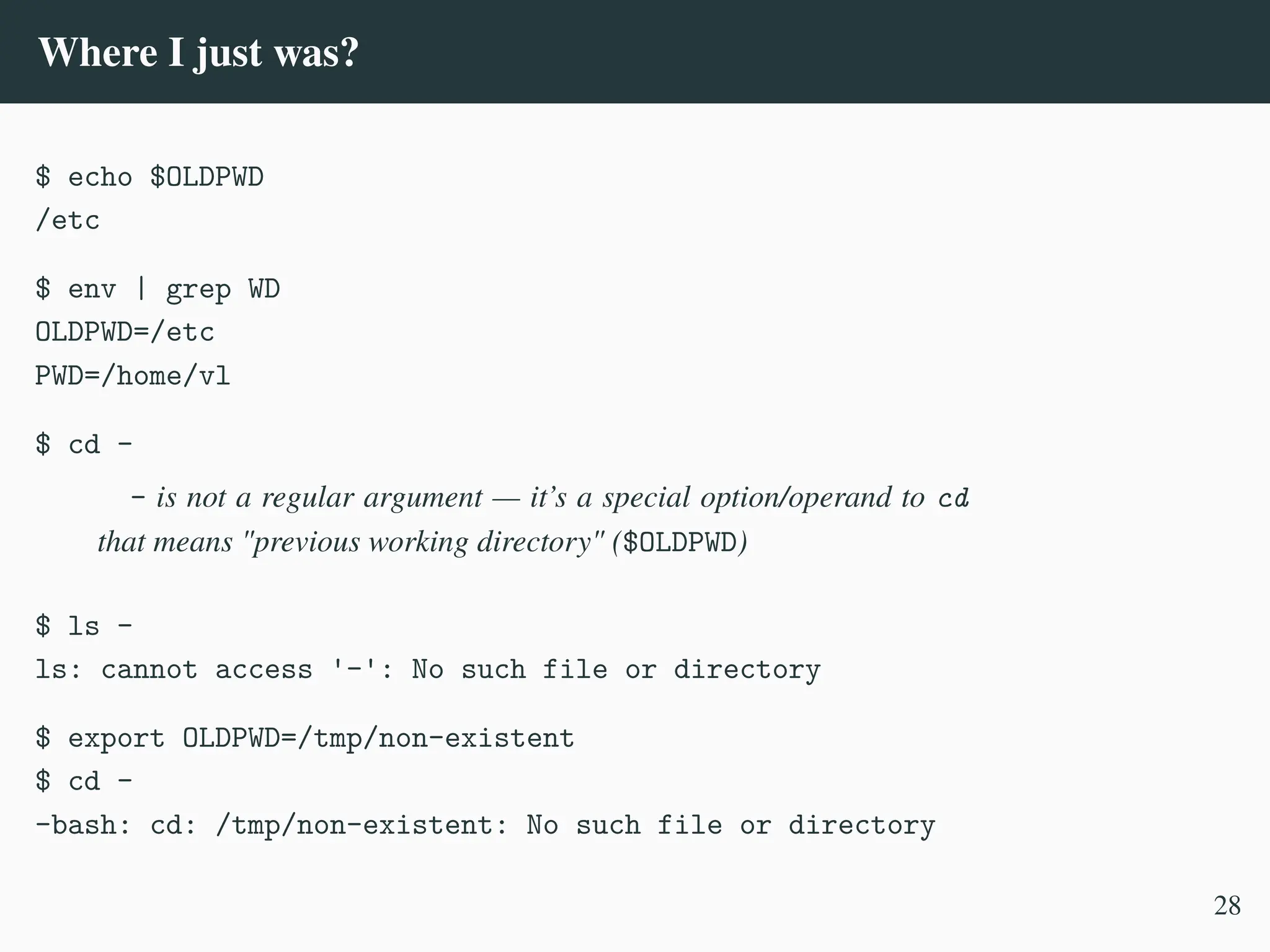 Where I just was?
$ echo $OLDPWD
/etc
$ env | grep WD
OLDPWD=/etc
PWD=/home/vl
$ cd -
- is not a regular argument — it’s a special option/operand to cd
that means "previous working directory" ($OLDPWD)
$ ls -
ls: cannot access '-': No such file or directory
$ export OLDPWD=/tmp/non-existent
$ cd -
-bash: cd: /tmp/non-existent: No such file or directory
28
 