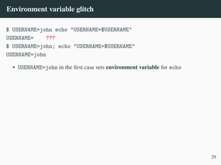 Environment variable glitch
$ USERNAME=john echo "USERNAME=$USERNAME"
USERNAME= ???
$ USERNAME=john; echo "USERNAME=$USERNAME"
USERNAME=john
• USERNAME=john in the first case sets environment variable for echo
29
 