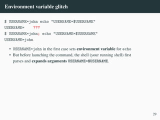 Environment variable glitch
$ USERNAME=john echo "USERNAME=$USERNAME"
USERNAME= ???
$ USERNAME=john; echo "USERNAME=$USERNAME"
USERNAME=john
• USERNAME=john in the first case sets environment variable for echo
• But before launching the command, the shell (your running shell) first
parses and expands arguments USERNAME=$USERNAME.
29
 