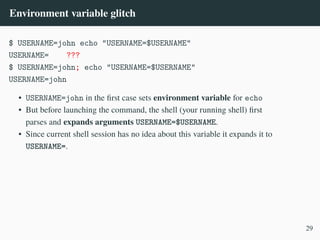 Environment variable glitch
$ USERNAME=john echo "USERNAME=$USERNAME"
USERNAME= ???
$ USERNAME=john; echo "USERNAME=$USERNAME"
USERNAME=john
• USERNAME=john in the first case sets environment variable for echo
• But before launching the command, the shell (your running shell) first
parses and expands arguments USERNAME=$USERNAME.
• Since current shell session has no idea about this variable it expands it to
USERNAME=.
29
 