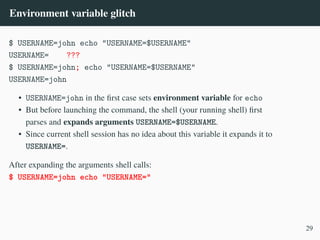 Environment variable glitch
$ USERNAME=john echo "USERNAME=$USERNAME"
USERNAME= ???
$ USERNAME=john; echo "USERNAME=$USERNAME"
USERNAME=john
• USERNAME=john in the first case sets environment variable for echo
• But before launching the command, the shell (your running shell) first
parses and expands arguments USERNAME=$USERNAME.
• Since current shell session has no idea about this variable it expands it to
USERNAME=.
After expanding the arguments shell calls:
$ USERNAME=john echo "USERNAME="
29
 