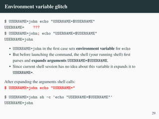 Environment variable glitch
$ USERNAME=john echo "USERNAME=$USERNAME"
USERNAME= ???
$ USERNAME=john; echo "USERNAME=$USERNAME"
USERNAME=john
• USERNAME=john in the first case sets environment variable for echo
• But before launching the command, the shell (your running shell) first
parses and expands arguments USERNAME=$USERNAME.
• Since current shell session has no idea about this variable it expands it to
USERNAME=.
After expanding the arguments shell calls:
$ USERNAME=john echo "USERNAME="
$ USERNAME=john sh -c 'echo "USERNAME=$USERNAME"'
USERNAME=john
29
 