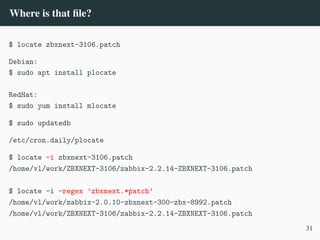 Where is that file?
$ locate zbxnext-3106.patch
Debian:
$ sudo apt install plocate
RedHat:
$ sudo yum install mlocate
$ sudo updatedb
/etc/cron.daily/plocate
$ locate -i zbxnext-3106.patch
/home/vl/work/ZBXNEXT-3106/zabbix-2.2.14-ZBXNEXT-3106.patch
$ locate -i –regex ’zbxnext.*ṗatch’
/home/vl/work/zabbix-2.0.10-zbxnext-300-zbx-8992.patch
/home/vl/work/ZBXNEXT-3106/zabbix-2.2.14-ZBXNEXT-3106.patch
31
 