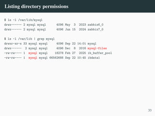 Listing directory permissions
$ ls -l /var/lib/mysql
drwx------ 2 mysql mysql 4096 May 3 2023 zabbix6_0
drwx------ 2 mysql mysql 4096 Jun 15 2024 zabbix7_0
$ ls -l /var/lib | grep mysql
drwxr-xr-x 33 mysql mysql 4096 Sep 22 14:01 mysql
drwx------ 2 mysql mysql 4096 Dec 8 2016 mysql-files
-rw-rw---- 1 mysql mysql 18278 Feb 27 2025 ib_buffer_pool
-rw-rw---- 1 mysql mysql 66562688 Sep 22 10:45 ibdata1
33
 