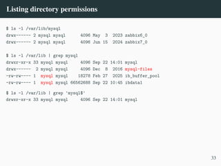 Listing directory permissions
$ ls -l /var/lib/mysql
drwx------ 2 mysql mysql 4096 May 3 2023 zabbix6_0
drwx------ 2 mysql mysql 4096 Jun 15 2024 zabbix7_0
$ ls -l /var/lib | grep mysql
drwxr-xr-x 33 mysql mysql 4096 Sep 22 14:01 mysql
drwx------ 2 mysql mysql 4096 Dec 8 2016 mysql-files
-rw-rw---- 1 mysql mysql 18278 Feb 27 2025 ib_buffer_pool
-rw-rw---- 1 mysql mysql 66562688 Sep 22 10:45 ibdata1
$ ls -l /var/lib | grep 'mysql$'
drwxr-xr-x 33 mysql mysql 4096 Sep 22 14:01 mysql
33
 