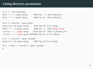 Listing directory permissions
$ ls -l /var/lib/mysql
drwx------ 2 mysql mysql 4096 May 3 2023 zabbix6_0
drwx------ 2 mysql mysql 4096 Jun 15 2024 zabbix7_0
$ ls -l /var/lib | grep mysql
drwxr-xr-x 33 mysql mysql 4096 Sep 22 14:01 mysql
drwx------ 2 mysql mysql 4096 Dec 8 2016 mysql-files
-rw-rw---- 1 mysql mysql 18278 Feb 27 2025 ib_buffer_pool
-rw-rw---- 1 mysql mysql 66562688 Sep 22 10:45 ibdata1
$ ls -l /var/lib | grep 'mysql$'
drwxr-xr-x 33 mysql mysql 4096 Sep 22 14:01 mysql
$ ls --color -l /var/lib | grep 'mysql$'
$
33
 