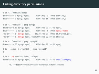 Listing directory permissions
$ ls -l /var/lib/mysql
drwx------ 2 mysql mysql 4096 May 3 2023 zabbix6_0
drwx------ 2 mysql mysql 4096 Jun 15 2024 zabbix7_0
$ ls -l /var/lib | grep mysql
drwxr-xr-x 33 mysql mysql 4096 Sep 22 14:01 mysql
drwx------ 2 mysql mysql 4096 Dec 8 2016 mysql-files
-rw-rw---- 1 mysql mysql 18278 Feb 27 2025 ib_buffer_pool
-rw-rw---- 1 mysql mysql 66562688 Sep 22 10:45 ibdata1
$ ls -l /var/lib | grep 'mysql$'
drwxr-xr-x 33 mysql mysql 4096 Sep 22 14:01 mysql
$ ls --color -l /var/lib | grep 'mysql$'
$
$ ls -l -d --color /var/lib/mysql
drwxr-xr-x 33 mysql mysql 4096 Sep 22 14:01 /var/lib/mysql
-d, --directory list directories themselves, not their contents
33
 