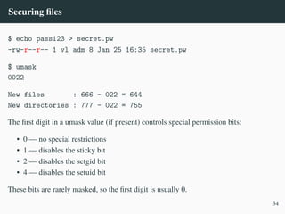 Securing files
$ echo pass123 > secret.pw
-rw-r––r–– 1 vl adm 8 Jan 25 16:35 secret.pw
$ umask
0022
New files : 666 – 022 = 644
New directories : 777 – 022 = 755
The first digit in a umask value (if present) controls special permission bits:
• 0 — no special restrictions
• 1 — disables the sticky bit
• 2 — disables the setgid bit
• 4 — disables the setuid bit
These bits are rarely masked, so the first digit is usually 0.
34
 