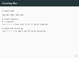 Securing files
$ umask 0266
New files : 666 – 266 = 400
$ touch /tmp/foo
$ l /tmp/foo
-r-------- 1 root root 0 Oct 11 23:30 /tmp/foo
$ chmod 600 secret.pw
-rw------- 1 vl adm 8 Jan 25 16:35 secret.pw
35
 