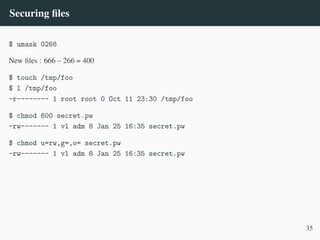 Securing files
$ umask 0266
New files : 666 – 266 = 400
$ touch /tmp/foo
$ l /tmp/foo
-r-------- 1 root root 0 Oct 11 23:30 /tmp/foo
$ chmod 600 secret.pw
-rw------- 1 vl adm 8 Jan 25 16:35 secret.pw
$ chmod u=rw,g=,o= secret.pw
-rw------- 1 vl adm 8 Jan 25 16:35 secret.pw
35
 