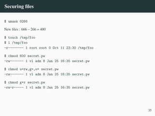 Securing files
$ umask 0266
New files : 666 – 266 = 400
$ touch /tmp/foo
$ l /tmp/foo
-r-------- 1 root root 0 Oct 11 23:30 /tmp/foo
$ chmod 600 secret.pw
-rw------- 1 vl adm 8 Jan 25 16:35 secret.pw
$ chmod u=rw,g=,o= secret.pw
-rw------- 1 vl adm 8 Jan 25 16:35 secret.pw
$ chmod g+r secret.pw
-rw-r----- 1 vl adm 8 Jan 25 16:35 secret.pw
35
 