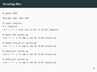 Securing files
$ umask 0266
New files : 666 – 266 = 400
$ touch /tmp/foo
$ l /tmp/foo
-r-------- 1 root root 0 Oct 11 23:30 /tmp/foo
$ chmod 600 secret.pw
-rw------- 1 vl adm 8 Jan 25 16:35 secret.pw
$ chmod u=rw,g=,o= secret.pw
-rw------- 1 vl adm 8 Jan 25 16:35 secret.pw
$ chmod g+r secret.pw
-rw-r----- 1 vl adm 8 Jan 25 16:35 secret.pw
$ chmod g-r secret.pw
-rw------- 1 vl adm 8 Jan 25 18:47 secret.pw
35
 