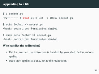 Appending to a file
$ l secret.pw
-rw------- 1 root vl 8 Oct 1 18:47 secret.pw
$ echo foobar >> secret.pw
-bash: secret.pw: Permission denied
$ sudo echo foobar >> secret.pw
-bash: secret.pw: Permission denied
Who handles the redirection?
• The >> secret.pw redirection is handled by your shell, before sudo is
applied.
• sudo only applies to echo, not to the redirection.
36
 