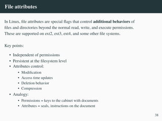 File attributes
In Linux, file attributes are special flags that control additional behaviors of
files and directories beyond the normal read, write, and execute permissions.
These are supported on ext2, ext3, ext4, and some other file systems.
Key points:
• Independent of permissions
• Persistent at the filesystem level
• Attributes control:
• Modification
• Access time updates
• Deletion behavior
• Compression
• Analogy:
• Permissions = keys to the cabinet with documents
• Attributes = seals, instructions on the document
38
 