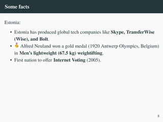 Some facts
Estonia:
• Estonia has produced global tech companies like Skype, TransferWise
(Wise), and Bolt.
• Alfred Neuland won a gold medal (1920 Antwerp Olympics, Belgium)
in Men’s lightweight (67.5 kg) weightifting.
• First nation to offer Internet Voting (2005).
8
 