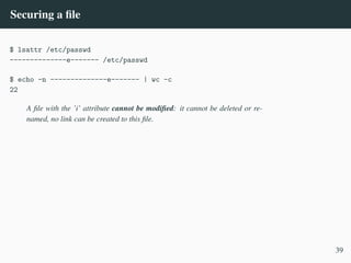 Securing a file
$ lsattr /etc/passwd
--------------e------- /etc/passwd
$ echo -n --------------e------- | wc -c
22
A file with the ’i’ attribute cannot be modified: it cannot be deleted or re-
named, no link can be created to this file.
39
 