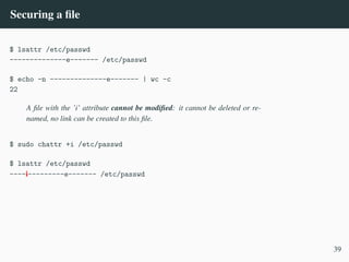 Securing a file
$ lsattr /etc/passwd
--------------e------- /etc/passwd
$ echo -n --------------e------- | wc -c
22
A file with the ’i’ attribute cannot be modified: it cannot be deleted or re-
named, no link can be created to this file.
$ sudo chattr +i /etc/passwd
$ lsattr /etc/passwd
----i---------e------- /etc/passwd
39
 