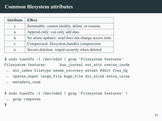 Common filesystem attributes
Attribute Effect
i Immutable: cannot modify, delete, or rename
a Append-only: can only add data
A No atime updates: read does not change access time
c Compressed: filesystem handles compression
s Secure deletion: wiped securely when deleted
$ sudo tune2fs -l /dev/sda3 | grep 'Filesystem features'
Filesystem features: has_journal ext_attr resize_inode
dir_index filetype needs_recovery extent 64bit flex_bg
sparse_super large_file huge_file dir_nlink extra_isize
metadata_csum
,
→
,
→
,
→
$ sudo tune2fs -l /dev/sda3 | grep 'Filesystem features' |
grep compress
,
→
$
41
 