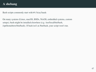 A shebang
Bash scripts commonly start with #!/bin/bash
On many systems (Linux, macOS, BSDs, NixOS, embedded systems, custom
setups), bash might be installed elsewhere (e.g. /usr/local/bin/bash,
/opt/homebrew/bin/bash). If bash isn’t at /bin/bash, your script won’t run.
47
 