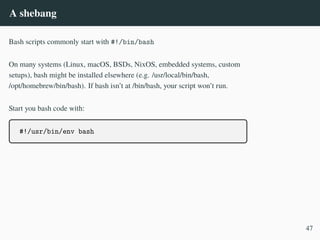 A shebang
Bash scripts commonly start with #!/bin/bash
On many systems (Linux, macOS, BSDs, NixOS, embedded systems, custom
setups), bash might be installed elsewhere (e.g. /usr/local/bin/bash,
/opt/homebrew/bin/bash). If bash isn’t at /bin/bash, your script won’t run.
Start you bash code with:
#!/usr/bin/env bash
47
 
