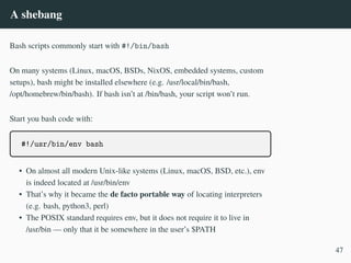 A shebang
Bash scripts commonly start with #!/bin/bash
On many systems (Linux, macOS, BSDs, NixOS, embedded systems, custom
setups), bash might be installed elsewhere (e.g. /usr/local/bin/bash,
/opt/homebrew/bin/bash). If bash isn’t at /bin/bash, your script won’t run.
Start you bash code with:
#!/usr/bin/env bash
• On almost all modern Unix-like systems (Linux, macOS, BSD, etc.), env
is indeed located at /usr/bin/env
• That’s why it became the de facto portable way of locating interpreters
(e.g. bash, python3, perl)
• The POSIX standard requires env, but it does not require it to live in
/usr/bin — only that it be somewhere in the user’s $PATH
47
 
