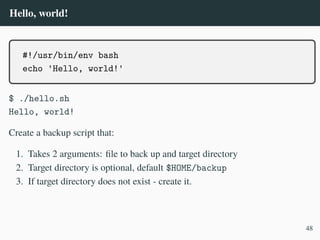 Hello, world!
#!/usr/bin/env bash
echo 'Hello, world!'
$ ./hello.sh
Hello, world!
Create a backup script that:
1. Takes 2 arguments: file to back up and target directory
2. Target directory is optional, default $HOME/backup
3. If target directory does not exist - create it.
48
 
