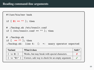 Reading command-line arguments
#!/usr/bin/env bash
if [ $1 == "" ]; then
# ./backup.sh /etc/resolv.conf
if [ /etc/resolv.conf == "" ]; then
# ./backup.sh
if [ == "" ]; then
./backup.sh: line 4: [: =: unary operator expected
Variant What it does Safe?
[ -z $1 ] Works, but may break with special characters. ✗
[ -z "$1" ] Correct, safe way to check for an empty argument. ✓
49
 