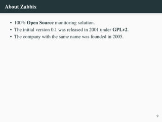 About Zabbix
• 100% Open Source monitoring solution.
• The initial version 0.1 was released in 2001 under GPLv2.
• The company with the same name was founded in 2005.
9
 
