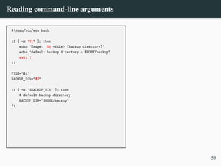 Reading command-line arguments
#!/usr/bin/env bash
if [ -z "$1" ]; then
echo "Usage: $0 <file> [backup directory]"
echo "default backup directory - $HOME/backup"
exit 1
fi
FILE="$1"
BACKUP_DIR="$2"
if [ -z "$BACKUP_DIR" ]; then
# default backup directory
BACKUP_DIR="$HOME/backup"
fi
50
 