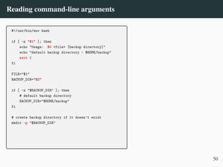 Reading command-line arguments
#!/usr/bin/env bash
if [ -z "$1" ]; then
echo "Usage: $0 <file> [backup directory]"
echo "default backup directory - $HOME/backup"
exit 1
fi
FILE="$1"
BACKUP_DIR="$2"
if [ -z "$BACKUP_DIR" ]; then
# default backup directory
BACKUP_DIR="$HOME/backup"
fi
# create backup directory if it doesn’t exist
mkdir -p "$BACKUP_DIR"
50
 