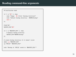 Reading command-line arguments
#!/usr/bin/env bash
if [ -z "$1" ]; then
echo "Usage: $0 <file> [backup directory]"
echo "default backup directory - $HOME/backup"
exit 1
fi
FILE="$1"
BACKUP_DIR="$2"
if [ -z "$BACKUP_DIR" ]; then
# default backup directory
BACKUP_DIR="$HOME/backup"
fi
# create backup directory if it doesn’t exist
mkdir -p "$BACKUP_DIR"
cp "$FILE" "$BACKUP_DIR/"
echo "Backup of ’$FILE’ saved to ’$BACKUP_DIR/’"
50
 