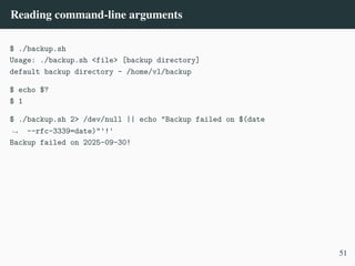 Reading command-line arguments
$ ./backup.sh
Usage: ./backup.sh <file> [backup directory]
default backup directory - /home/vl/backup
$ echo $?
$ 1
$ ./backup.sh 2> /dev/null || echo "Backup failed on $(date
--rfc-3339=date)"'!'
,
→
Backup failed on 2025-09-30!
51
 