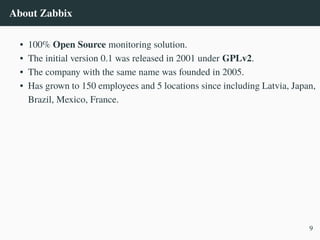 About Zabbix
• 100% Open Source monitoring solution.
• The initial version 0.1 was released in 2001 under GPLv2.
• The company with the same name was founded in 2005.
• Has grown to 150 employees and 5 locations since including Latvia, Japan,
Brazil, Mexico, France.
9
 