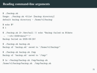 Reading command-line arguments
$ ./backup.sh
Usage: ./backup.sh <file> [backup directory]
default backup directory - /home/vl/backup
$ echo $?
$ 1
$ ./backup.sh 2> /dev/null || echo "Backup failed on $(date
--rfc-3339=date)"'!'
,
→
Backup failed on 2025-09-30!
$ ./backup.sh backup.sh
Backup of 'backup.sh' saved to '/home/vl/backup/'
$ ./backup.sh backup.sh /tmp
Backup of 'backup.sh' saved to '/tmp/'
$ ls ~/backup/backup.sh /tmp/backup.sh
/home/vl/backup/backup.sh /tmp/backup.sh
51
 