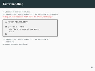 Error handling
$ ./backup.sh non-existent.txt
cp: cannot stat 'non-existent.txt': No such file or directory
Backup of ’non-existent.txt’ saved to ’/home/vl/backup/’
cp "$FILE" "$BACKUP_DIR/"
if [ $? -ne 0 ]; then
echo "An error occured, see above."
exit 1
fi
cp: cannot stat 'non-existent.txt': No such file or
directory
,
→
An error occured, see above.
52
 