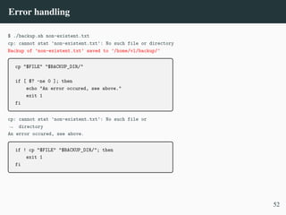 Error handling
$ ./backup.sh non-existent.txt
cp: cannot stat 'non-existent.txt': No such file or directory
Backup of ’non-existent.txt’ saved to ’/home/vl/backup/’
cp "$FILE" "$BACKUP_DIR/"
if [ $? -ne 0 ]; then
echo "An error occured, see above."
exit 1
fi
cp: cannot stat 'non-existent.txt': No such file or
directory
,
→
An error occured, see above.
if ! cp "$FILE" "$BACKUP_DIR/"; then
exit 1
fi
52
 