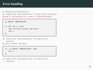 Error handling
$ ./backup.sh non-existent.txt
cp: cannot stat 'non-existent.txt': No such file or directory
Backup of ’non-existent.txt’ saved to ’/home/vl/backup/’
cp "$FILE" "$BACKUP_DIR/"
if [ $? -ne 0 ]; then
echo "An error occured, see above."
exit 1
fi
cp: cannot stat 'non-existent.txt': No such file or
directory
,
→
An error occured, see above.
if ! cp "$FILE" "$BACKUP_DIR/"; then
exit 1
fi
cp: cannot stat 'non-existent.txt': No such file or
directory
,
→
52
 