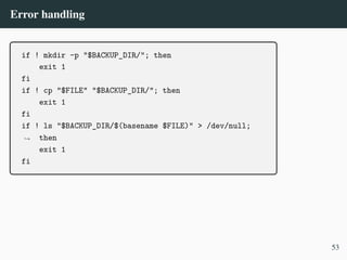 Error handling
if ! mkdir -p "$BACKUP_DIR/"; then
exit 1
fi
if ! cp "$FILE" "$BACKUP_DIR/"; then
exit 1
fi
if ! ls "$BACKUP_DIR/$(basename $FILE)" > /dev/null;
then
,
→
exit 1
fi
53
 