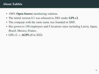 About Zabbix
• 100% Open Source monitoring solution.
• The initial version 0.1 was released in 2001 under GPLv2.
• The company with the same name was founded in 2005.
• Has grown to 150 employees and 5 locations since including Latvia, Japan,
Brazil, Mexico, France.
• GPLv2 -> AGPLv3 in 2024.
9
 