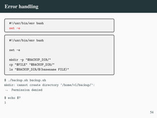 Error handling
#!/usr/bin/env bash
set -e
#!/usr/bin/env bash
set -e
mkdir -p "$BACKUP_DIR/"
cp "$FILE" "$BACKUP_DIR/"
ls "$BACKUP_DIR/$(basename FILE)"
$ ./backup.sh backup.sh
mkdir: cannot create directory ‘/home/vl/backup/’:
Permission denied
,
→
$ echo $?
1
54
 