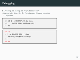 Debugging
$ ./backup.sh backup.sh "/opt/backup dir"
./backup.sh: line 12: [: /opt/backup: binary operator
expected
,
→
12: if [ -z $BACKUP_DIR ]; then
13: BACKUP_DIR="$HOME/backup"
14: fi
set -x
if [ -z $BACKUP_DIR ]; then
BACKUP_DIR="$HOME/backup"
fi
set +x
56
 