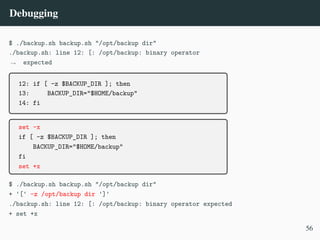 Debugging
$ ./backup.sh backup.sh "/opt/backup dir"
./backup.sh: line 12: [: /opt/backup: binary operator
expected
,
→
12: if [ -z $BACKUP_DIR ]; then
13: BACKUP_DIR="$HOME/backup"
14: fi
set -x
if [ -z $BACKUP_DIR ]; then
BACKUP_DIR="$HOME/backup"
fi
set +x
$ ./backup.sh backup.sh "/opt/backup dir"
+ '[' -z /opt/backup dir ']'
./backup.sh: line 12: [: /opt/backup: binary operator expected
+ set +x
56
 