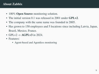 About Zabbix
• 100% Open Source monitoring solution.
• The initial version 0.1 was released in 2001 under GPLv2.
• The company with the same name was founded in 2005.
• Has grown to 150 employees and 5 locations since including Latvia, Japan,
Brazil, Mexico, France.
• GPLv2 -> AGPLv3 in 2024.
• Features:
• Agent-based and Agentless monitoring
9
 
