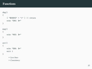 Functions
dbg()
{
[ "$DEBUG" = "1" ] || return
echo "DBG: $*"
}
msg()
{
echo "MSG: $*"
}
err()
{
echo "ERR: $*"
exit 1
}
• Less lines
• Consistency
57
 