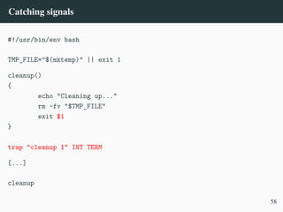 Catching signals
#!/usr/bin/env bash
TMP_FILE="$(mktemp)" || exit 1
cleanup()
{
echo "Cleaning up..."
rm -fv "$TMP_FILE"
exit $1
}
trap "cleanup 1" INT TERM
[...]
cleanup
58
 